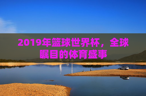 2019年篮球世界杯，全球瞩目的体育盛事