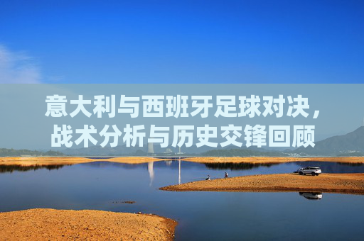 意大利与西班牙足球对决，战术分析与历史交锋回顾