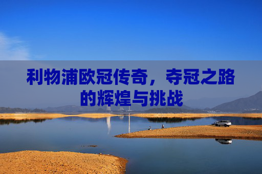 利物浦欧冠传奇，夺冠之路的辉煌与挑战