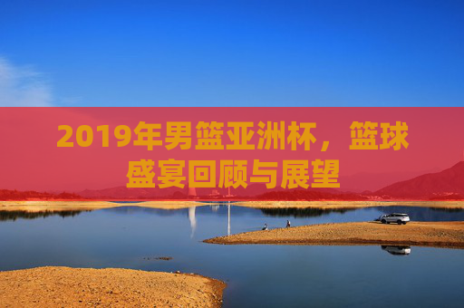 2019年男篮亚洲杯,篮球盛宴回顾与展望 2019年男篮亚洲杯,篮球盛宴回顾与展望