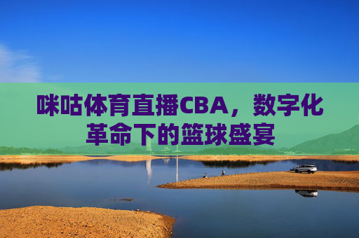 咪咕体育直播CBA，数字化革命下的篮球盛宴