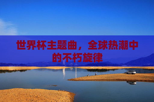 世界杯主题曲，全球热潮中的不朽旋律