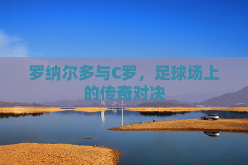 罗纳尔多与C罗,足球场上的传奇对决 罗纳尔多与C罗,足球场上的传奇对决