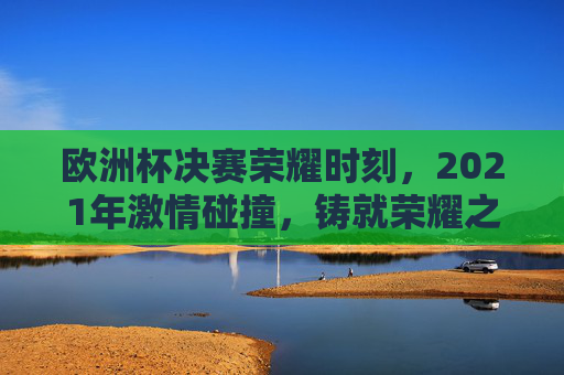 欧洲杯决赛荣耀时刻，2021年激情碰撞，铸就荣耀之巅