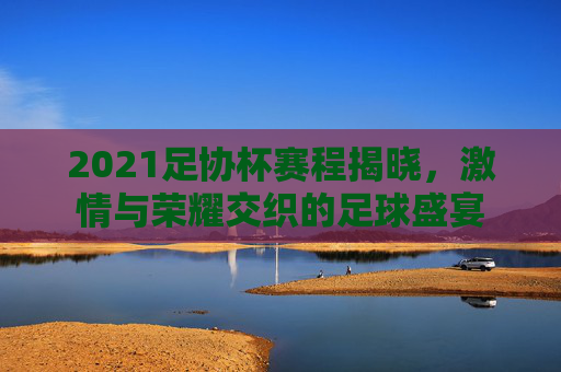 2021足协杯赛程揭晓，激情与荣耀交织的足球盛宴