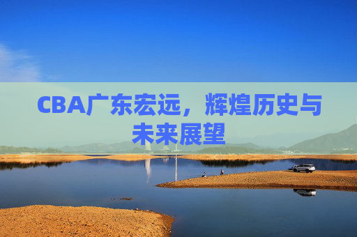 CBA广东宏远，辉煌历史与未来展望