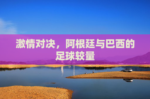 激情对决，阿根廷与巴西的足球较量
