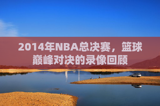 2014年NBA总决赛，篮球巅峰对决的录像回顾