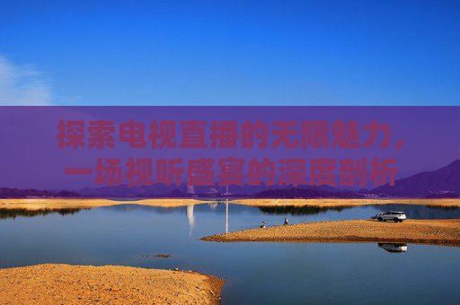 探索电视直播的无限魅力,一场视听盛宴的深度剖析 探索电视直播的无限魅力,一场视听盛宴的深度剖析