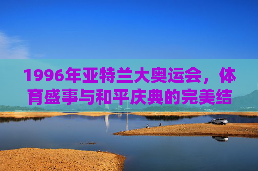 1996年亚特兰大奥运会，体育盛事与和平庆典的完美结合