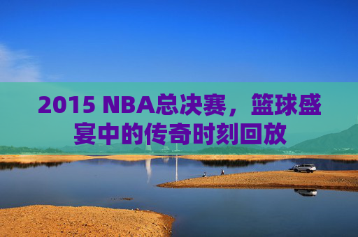 2015 NBA总决赛，篮球盛宴中的传奇时刻回放