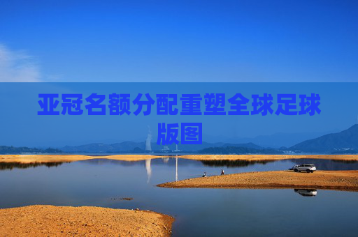 亚冠名额分配重塑全球足球版图