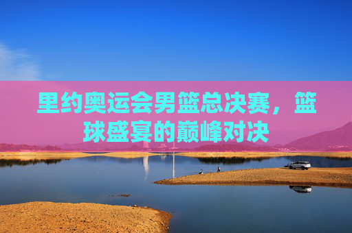 里约奥运会男篮总决赛，篮球盛宴的巅峰对决