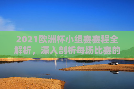 2021欧洲杯小组赛赛程全解析，深入剖析每场比赛的关键对决
