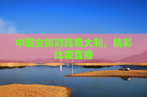 中国女排对阵意大利，精彩比赛直播