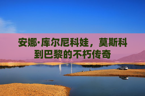 安娜·库尔尼科娃，莫斯科到巴黎的不朽传奇