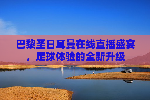 巴黎圣日耳曼在线直播盛宴,足球体验的全新升级 巴黎圣日耳曼在线直播盛宴,足球体验的全新升级
