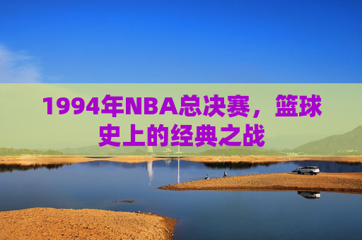 1994年NBA总决赛,篮球史上的经典之战 1994年NBA总决赛,篮球史上的经典之战