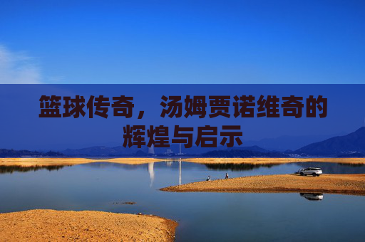 篮球传奇,汤姆贾诺维奇的辉煌与启示 篮球传奇,汤姆贾诺维奇的辉煌与启示