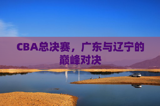 CBA总决赛,广东与辽宁的巅峰对决 CBA总决赛,广东与辽宁的巅峰对决