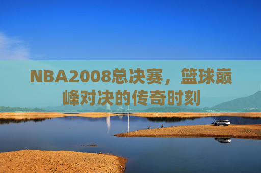 NBA2008总决赛,篮球巅峰对决的传奇时刻 NBA2008总决赛,篮球巅峰对决的传奇时刻
