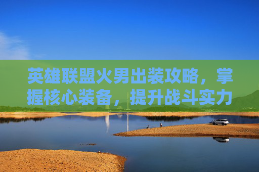 英雄联盟火男出装攻略，掌握核心装备，提升战斗实力