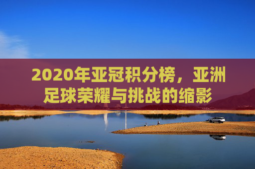 2020年亚冠积分榜,亚洲足球荣耀与挑战的缩影 2020年亚冠积分榜,亚洲足球荣耀与挑战的缩影