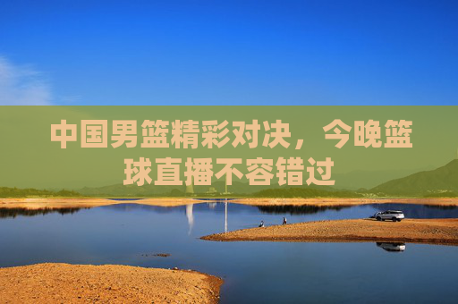 中国男篮精彩对决,今晚篮球直播不容错过 中国男篮精彩对决,今晚篮球直播不容错过