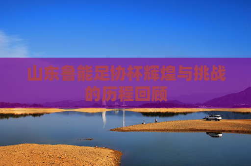 山东鲁能足协杯辉煌与挑战的历程回顾 山东鲁能足协杯辉煌与挑战的历程回顾