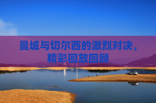 曼城与切尔西的激烈对决,精彩回放回顾 曼城与切尔西的激烈对决,精彩回放回顾