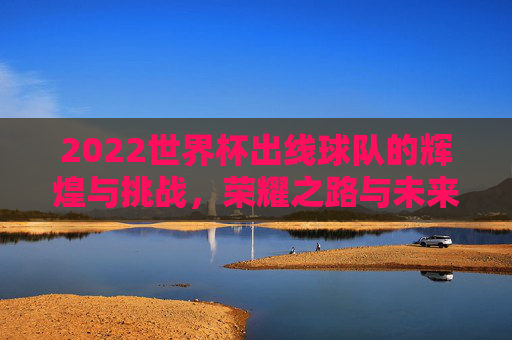 2022世界杯出线球队的辉煌与挑战,荣耀之路与未来展望 2022世界杯出线球队的辉煌与挑战,荣耀之路与未来展望