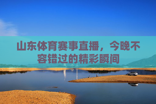 山东体育赛事直播,今晚不容错过的精彩瞬间 山东体育赛事直播,今晚不容错过的精彩瞬间
