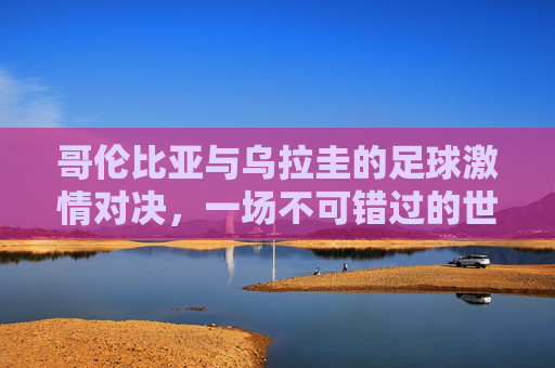 哥伦比亚与乌拉圭的足球激情对决，一场不可错过的世界杯赛事