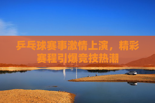 乒乓球赛事激情上演，精彩赛程引爆竞技热潮