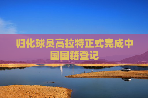 归化球员高拉特正式完成中国国籍登记