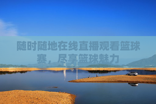 随时随地在线直播观看篮球赛，尽享篮球魅力