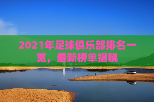 2021年足球俱乐部排名一览,最新榜单揭晓 2021年足球俱乐部排名一览,最新榜单揭晓