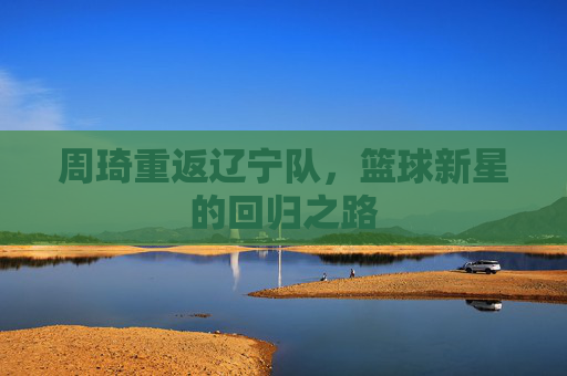 周琦重返辽宁队,篮球新星的回归之路 周琦重返辽宁队,篮球新星的回归之路
