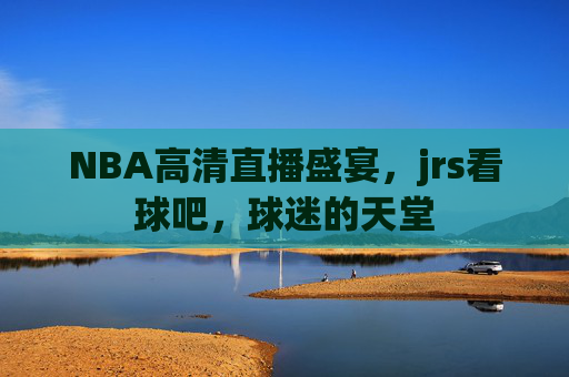 NBA高清直播盛宴，jrs看球吧，球迷的天堂