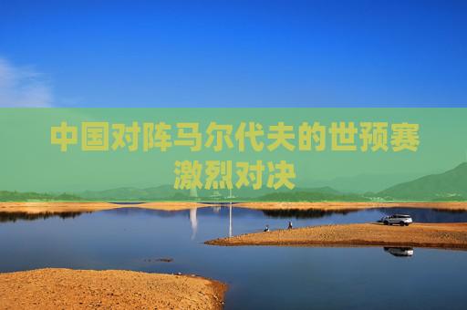中国对阵马尔代夫的世预赛激烈对决