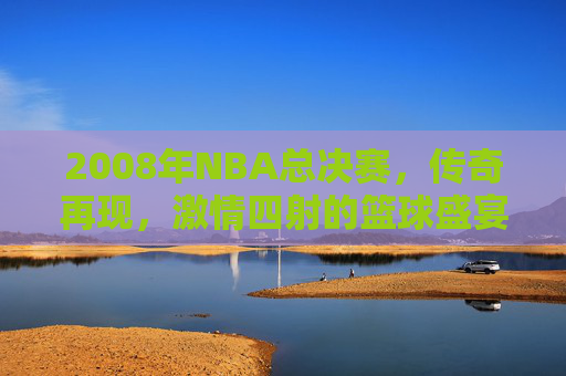 2008年NBA总决赛，传奇再现，激情四射的篮球盛宴
