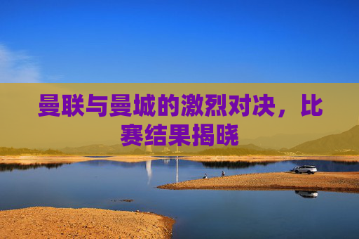 曼联与曼城的激烈对决，比赛结果揭晓