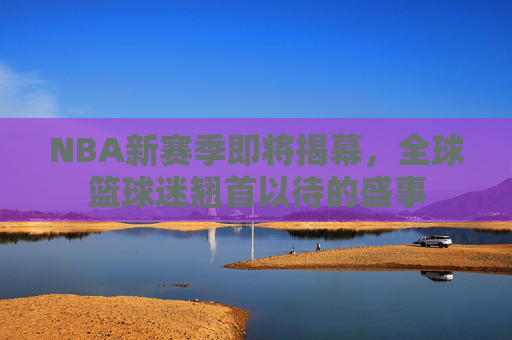 NBA新赛季即将揭幕，全球篮球迷翘首以待的盛事
