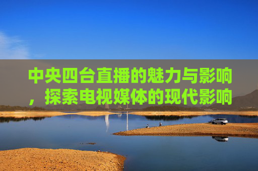 中央四台直播的魅力与影响，探索电视媒体的现代影响力
