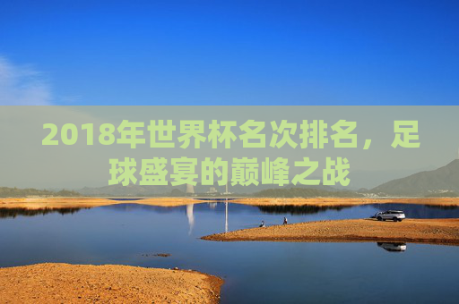 2018年世界杯名次排名，足球盛宴的巅峰之战