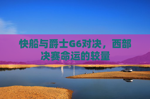 快船与爵士G6对决,西部决赛命运的较量 快船与爵士G6对决,西部决赛命运的较量