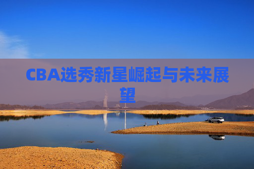 CBA选秀新星崛起与未来展望 CBA选秀新星崛起与未来展望