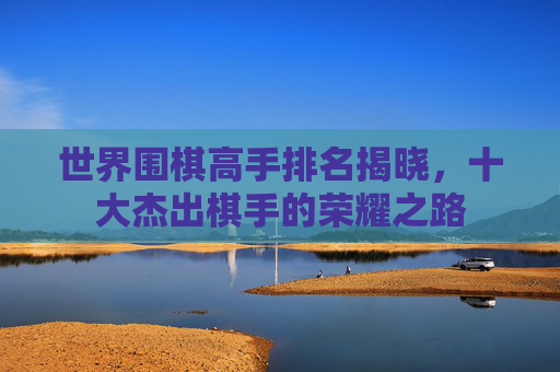 世界围棋高手排名揭晓,十大杰出棋手的荣耀之路 世界围棋高手排名揭晓,十大杰出棋手的荣耀之路