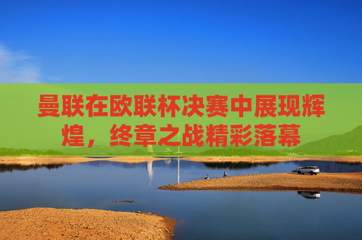 曼联在欧联杯决赛中展现辉煌,终章之战精彩落幕 曼联在欧联杯决赛中展现辉煌,终章之战精彩落幕