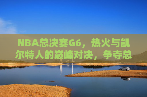 NBA总决赛G6，热火与凯尔特人的巅峰对决，争夺总冠军荣耀